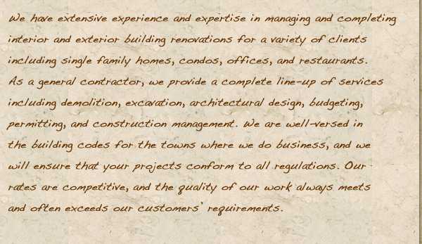 We have extensive experience and expertise in managing and completing interior and exterior building renovations for a variety of clients including single family homes, condos, offices, and restaurants. As a general contractor, we provide a complete line-up of services including demolition, excavation, architectural design, budgeting, permitting, and construction management. We are well-versed in the building codes for the towns where we do business, and we will ensure that your projects conform to all regulations. Our rates are competitive, and the quality of our work always meets and often exceeds our customers’ requirements.